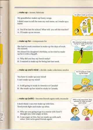 My grandfather makes up funny songs.
I didn't want to tell the man my real name, so I made up a
name.


A: You'll be late for school. What will you tell the teacher?
A: I'll make up an excuse.



                                                                She lO"tarted      lOlowly, lOa lOhe h
                                                                 "trying   1;0 make        up for    10lO"t
                                                                                  "time.
She had to work overtime to make up the days of work
she missed.
He missed his daughter's birthday, so he tried to make
up for it with a big gift.

A: Why did you buy my lunch today?
B: I wanted to make up for being late last week.




You have to make up your mind!
I can't make up my mind!


A: Is Jill going to study in America or Canada?
B: She made up her mind to study in Canada.




                                                                Af"ter   a big argumen"t,           "they
                                                                 wan"ted    1;0 make        up wi"th
                                                                           each    o"ther.
I don't think I can ever make up with him.
Newlyweds fight and make up often.

A: Why are you going to go to a movie with Tom? I
   thought you were angry at him.
B: I was angry at him, but we made up with each
   other. Now we're good friends again!
 