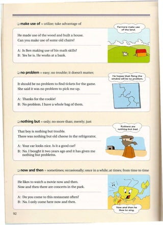 Farmers  make use
                                                               of1;he land.


He made use of the wood and built a house.
Can you make use of some old chairs?


A: Is Ben making use of his math skills?
B: Yes he is. He works at a bank.




                                                        He hopes    1;ha1;fixing   1;he
                                                        window   will be no problem.


It should be no problem to find tickets for the game.
She said it was no problem to pick me up.


A: Thanks for the cookie!
B: No problem. I have a whole bag of them.




That boy is nothing but trouble.
There was nothing but old cheese in the refrigerator.

A: Your car looks nice. Is it a good car?
B: No. I bought it two years ago and it has given me
   nothing but problems.




He likes to watch a movie now and then.
Now and then there are concerts in the park.


A: Do you come to this restaurant often?
B: No. I only come here now and then.
 
