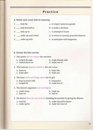 Practice



        look for                        a. to respect someone greatly
        look forward to                 b. to make a decision
3. __   look up to                      c. to attempt to locate
4. __   make up one's mind              d. to return to normal, peaceful relations
5. __   make up with                    e. to anticipate with happiness




1. The queen did not respect her servants.
   a. looked through                    b. made friends with
   c. looked down on                    d. made use of

2. That suitcase appears similar to the one lawn.
   a. looks at                          b. looks like
   c. looks after                       d. looks out

3. The boys said cruel things about the fat girL
   a. kept in touch with                b. listened to
   c. longed for                        d. made fun of

4. The lawyer's argument was very logicaL
   a. made sense                        b. made up
   c. kept on                           d. lead to

5. He tried to show he was sorry for breaking his promise by giving her flowers.
   a. look for                          b. make himself at home
   c. make up for                       d. make the most of
 