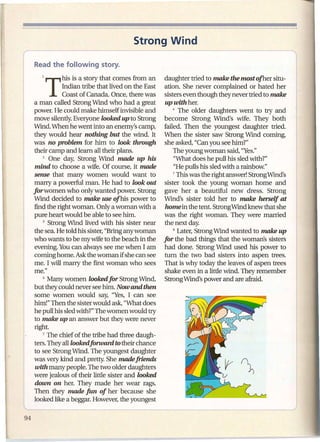 Strong Wind


       1   T   his is a story that comes from an
               Indian tribe that lived on the East
                                                      daughter tried to make the mostofher situ-
                                                      ation. She never complained or hated her
               Coast of Canada. Once, there was       sisters even though they never tried to make
    a man called Strong Wmd who had a great            up with her.
    power. He could make himself invisible and            6 The older daughters    went to try and
    move silently. Everyone looked up to Strong       become Strong Wind's wife. They both
    Wmd. When he went into an enemy's camp,           failed. Then the youngest daughter tried.
    they would hear nothing but the wind. It          When the sister saw Strong Wmd coming,
    was no problem for him to look through            she asked, "Can you see him?"
    their camp and learn all their plans.                 The young woman said, "Yes."
       2 One day, Strong Wmd made            up his       "What does he pull his sled with?"
    mind to choose a wife. Of course, it made             "He pulls his sled with a rainbow."
    sense that many women would want to                   7 This was the right answer! Strong Wmd's

    marry a powerful man. He had to look out          sister took the young woman home and
   for women who only wanted power. Strong            gave her a beautiful new dress. Strong
    Wind decided to make use of his power to          Wmd's sister told her to make herself at
    find the right woman. Only a woman with a          horne in the tent. StrongWmdknewthat she
    pure heart would be able to see him.              was the right woman. They were married
        3 Strong Wmd lived with his sister near       the next day.
    the sea. He told his sister, "Bring any woman         8 Later, Strong Wmd wanted to make up

    who wants to be my wife to the beach in the       for the bad things that the woman's sisters
    evening. You can always see me when I am          had done. Strong Wmd used his power to
   ,coming home. Ask the woman if she can see         turn the two bad sisters into aspen trees.
    me. I will marry the first woman who sees         That is why today the leaves of aspen trees
    me."                                              shake even in a little wind. They remember
       4 Many women looked for Strong Wmd,            Strong Wmd's power and are afraid.
    but they could never see him. Now and then
    some women would say, "Yes, I can see
    him!" Then the sister would ask, "What does
    he pull his sled with?" The women would try
    to make up an answer but they were never
    right.
I'      5 The chief of the tribe had three daugh-

    ters. They all looked forward to their chance
    to see Strong Wmd. The youngest daughter
    was very kind and pretty. She made friends
    with many people. The two older daughters
    were jealous of their little sister and looked
    down on her. They made her wear rags.
    Then they made fun of her because she
    looked like a beggar. However, the youngest
 