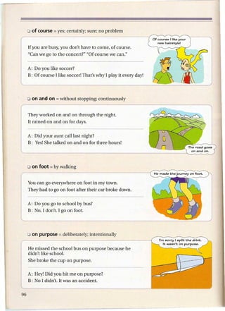 If you are busy, you don't have to come, of course.
"Can we go to the concert?" "Of course we can."


A: Do you like soccer?
B: Of course I like soccer! That's why I play it every day!




They worked on and on through the night.
It rained on and on for days.


A: Did your aunt call last night?
B: Yes! She talked on and on for three hours!




You can go everywhere on foot in my town.
They had to go on foot after their car broke down.


A: Do you go to school by bus?
B: No, I don't. I go on foot.




He missed the school bus on purpose because he
didn't like school.
She broke the cup on purpose.

A: Hey! Did you hit me on purpose?
B: No I didn't. It was an accident.
 