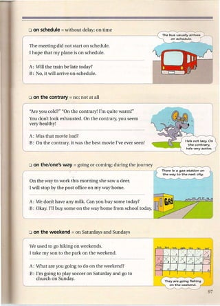 The meeting did not start on schedule.
I hope that my plane is on schedule.


A: Will the train be late today?
B: No, it will arrive on schedule.




''Are you cold?" "On the contrary! I'm quite warm!"
You don't look exhausted. On the contrary, you seem
very healthy!

A: Was that movie bad?
B: On the contrary, it was the best movie I've ever seen!




                                                            There is a gas station on
                                                            the way to the next city.

On the way to work this morning she saw a deer.
I will stop by the post office on my way home.


A: We don't have any milk. Can you buy some today?
B: Okay. I'll buy some on the way home from school today.




We used to go hiking on weekends.
I take my son to the park on the weekend.

A: What are you going to do on the weekend?
B: I'm going to play soccer on Saturday and go to
   church on Sunday.                                         They are going fishing
                                                               on the weekend.
 