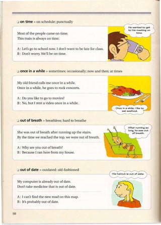 He wanted to get
                                                                to his meeting on
Most of the people came on time.                                       time.

This train is always on time.


A: Let's go to school now. I don't want to be late for class.
B: Don't worry. We'll be on time.




MyoId friend calls me once in a while.
Once in a while, he goes to rock concerts.


A: Do you like to go to movies?
B: No, but I rent a video once in a while.




She was out of breath after running up the stairs.
By the time we reached the top, we were out of breath.


A: Why are you out of breath?
B: Because I ran here from my house.




My computer is already out of date.
Don't take medicine that is out of date.


A: I can't find the new road on this map.
B: It's probably out of date.
 