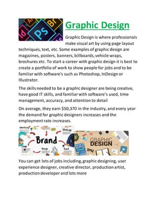 Graphic Design
Graphic Design is where professionals
make visual art by using page layout
techniques, text, etc. Some examples of graphic design are
magazines, posters, banners, billboards,vehicle wraps,
brochures etc. To start a career with graphic design it is best to
create a portfolio of work to show people for jobs and to be
familiarwith software's such as Photoshop, InDesign or
Illustrator.
The skillsneeded to be a graphic designer are being creative,
have good IT skills, and familiarwith software’s used, time
management, accuracy, and attention to detail
On average, they earn $50,370 in the industry, and every year
the demand for graphic designers increases and the
employment rate increases.
You can get lots of jobs including,graphic designing, user
experience designer, creative director, productionartist,
productiondeveloper and lots more
 
