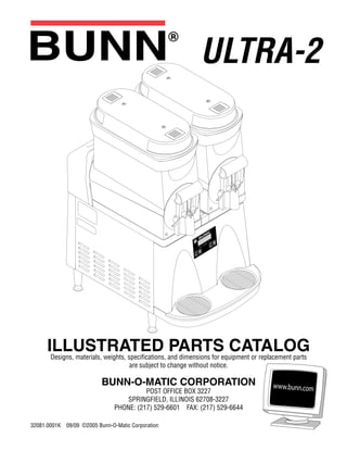 ILLUSTRATED PARTS CATALOGDesigns, materials, weights, specifications, and dimensions for equipment or replacement parts
are subject to change without notice.
BUNN-O-MATIC CORPORATION
POST OFFICE BOX 3227
SPRINGFIELD, ILLINOIS 62708-3227
PHONE: (217) 529-6601 FAX: (217) 529-6644
32081.0001K 09/09 ©2005 Bunn-O-Matic Corporation
ULTRA-2
 