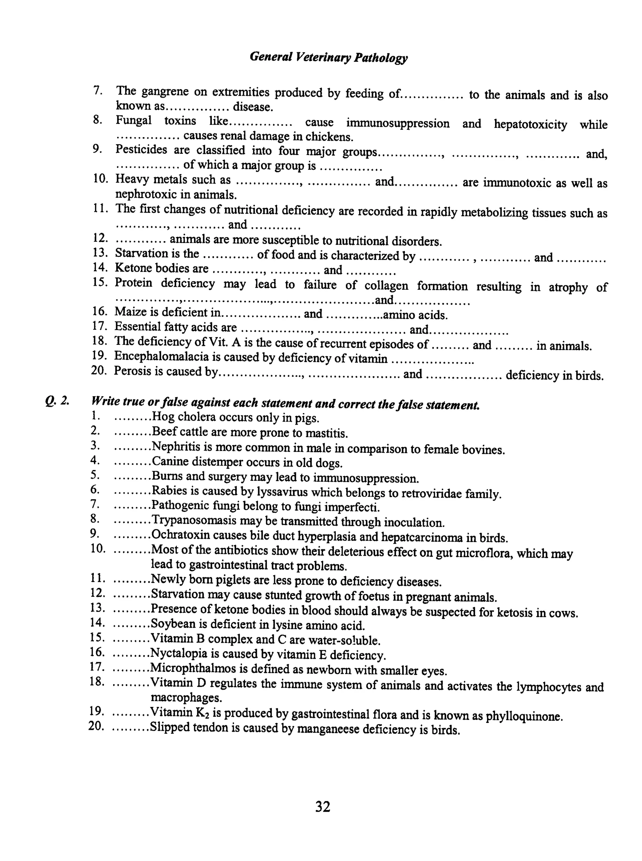 General Veterinary Pathology
7. The gangrene on extremities produced by feeding of............... to the animals and is also
known as............... disease.
8. Fungal toxins like. .... ...... .... cause immunosuppression and hepatotoxicity while
............... causes renal damage in chickens.
9. Pesticides are classified into four major groups..............., ..............., ............. and,
............... of which a major group is .............. .
10. Heavy metals such as ..............., ............... and............... are immunotoxic as well as
nephrotoxic in animals.
11. The first changes of nutritional deficiency are recorded in rapidly metabolizing tissues such as
............, ............ and .......... ..
12............. animals are more susceptible to nutritional disorders.
13. Starvation is the ............ of food and is characterized by ............ , ............ and .......... ..
14. Ketone bodies are ............, ............ and .......... ..
15. Protein deficiency may lead to failure of collagen formation resulting in atrophy of
...............,.....................,........................and................. .
16. Maize is deficient in................... and ..............amino acids.
17. Essential fatty acids are ................., ..................... and...................
18. The deficiency ofVit. A is the cause ofrecurrent episodes of ......... and ......... in animals.
19. Encephalomalacia is caused by deficiency ofvitamin ....................
20. Perosis is caused by...................., ...................... and .................. deficiency in birds.
Q. 2. Write true orfalse against each statement and correct thefalse statement.
1. .........Hog cholera occurs only in pigs.
2. .. .......Beefcattle are more prone to mastitis.
3. .........Nephritis is more common in male in comparison to female bovines.
4. .........Canine distemper occurs in old dogs.
5. .........Burns and surgery may lead to immunosuppression.
6. .........Rabies is caused by lyssavirus which belongs to retroviridae family.
7. .........Pathogenic fungi belong to fungi imperfecti.
8. .........Trypanosomasis may be transmitted through inoculation.
9. .........Ochratoxin causes bile duct hyperplasia and hepatcarcinoma in birds.
10. .........Most ofthe antibiotics show their deleterious effect on gut microflora, which may
lead to gastrointestinal tract problems.
11. .........Newly born piglets are less prone to deficiency diseases.
12..........Starvation may cause stunted growth offoetus in pregnant animals.
13..........Presence of ketone bodies in blood should always be suspected for ketosis in cows.
14..........Soybean is deficient in lysine amino acid.
15. .........Vitamin B complex and Care water-soluble.
16..........Nyctalopia is caused by vitamin E deficiency.
17. .........Microphthalmos is defmed as newborn with smaller eyes.
18..........Vitamin D regulates the immune system of animals and activates the lymphocytes and
macrophages.
19..........Vitamin K2 is produced by gastrointestinal flora and is known as phylloquinone.
20..........Slipped tendon is caused by manganeese deficiency is birds.
32
 