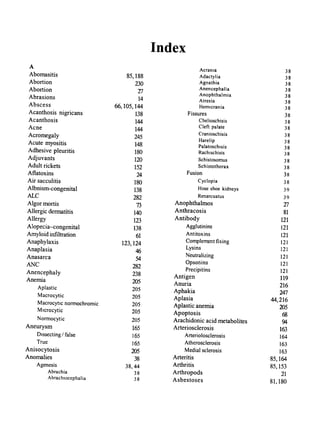 Index
A Acrania 38
Abomasitis 85,188 Adactylia 38
Abortion 230 Agnathia 38
Abortion T7
Anencephalia 38
Abrasions 14
Anophthalmia 38
Atresia 38
Abscess 66,105,144 Hemicrania 38
Acanthosis nigricans 138 Fissures 38
Acanthosis 144 Chelioschisis 38
Acne 144
Cleft palate 38
Acromegaly 245
Cranioschisis 38
Acute myositis 148
Harelip 38
Palatoschisis 38
Adhesive pleuritis 180 Rachischisis 38
Adjuvants 120 Schistosomus 38
Adult rickets 152 Schistothorax 38
Aflatoxins 24 Fusion 38
Air sacculitis 180 Cyclopia 38
Albnism-congenital 138 Hose shoe kidneys 39
ALe 282 Renarcuatus 39
Algor mortis 73 Anophthalmos T7
Allergic dermatitis 140 Anthracosis 81
Allergy 123 Antibody 121
Alopecia-congenital 138 Agglutinins 121
Amyloid infiltration 61 Antitoxins 121
Anaphylaxis 123,124 Complement fixing 121
Anaplasia 46
Lysins 121
Anasarca 54
Neutralizing 121
ANC 282
Opsonins 121
Anencephaly 238
Precipitins 121
Antigen 119
Anemia 205 Anuria 216
Aplastic 205 Aphakia 247
Macrocytic 205 Aplasia 44,216
Macrocytic normochromic 205 Aplastic anemia 205
Microcytic 205 Apoptosis 68
Normocytic 205 Arachidonic acid metabolites 94
Aneurysm 165 Arteriosclerosis 163
Dissecting I false 165 Arteriolosclerosis 164
True 165 Atherosclerosis 163
Anisocytosis 205 Medial sclerosis 163
Anomalies 38 Arteritis 85,164
Agenesis 38,44 Arthritis 85,153
Abrachia 38 Arthropods 21
Abrachlocephalia 38 Asbestoses 81,180
 
