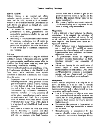 General Veterinary Pathology
Sodium chloride
Sodium chloride is an essential salt which
maintains osmotic pressure in blood, interstitial
tissue and the cells because 65% of osmotic
pressure is due to sodium chloride. Chloride ions of
hydrochloric acid present in stomach also come
from sodium chloride.
• The excess of sodium chloride causes
gastroenteritis in cattle, gastroenteritis and
eosinophilic meningoencephalitis in pigs and
ascites in poultry.
• Deficiency of sodium chloride is characterized
by anorexia, constipation, loss of weight in
sows and pica, weight loss, decreased milk
production and polyurea in cattle. Deficiency
of salt occurs due to diarrhoea, dehydration
and vomiting.
Calcium
Normal range ofcalcium is 10-11 mg/lOO rnl blood
in body of animals. If it increases above 12 mg/IOO
rnl blood, metastatic calcification occurs, while its
level less than 8 mg/IOO rnl blood may show signs
ofdeficiency characterized by tetany.
Absorption of calcium from gut is facilitated by vit.
D. Paratharmone stimulates to raise blood Ca level
from bones while calcitonin from thyroid
stimulates its deposition in bones and thus reduces
blood Ca levels.
• In pregnant cows, calcium deficiency occurs
just after parturition. During gestation calcium
goes to foetus from skeleton ofcows, resulting
in weak skeleton of dam. If calcium is not
provided in diet, it may cause disease in dam
characterized by locomotor disturbances,
abnormal curvature of back, distortion of
pelvis, tetany, incoordination, muscle spasms,
unconsciousness and death. Such symptoms
occur in animals when their blood calcium
level falls below 6 mg/lOO ml of blood and if
it is less than 3 mg/lOOrnl blood, death occurs
instantly.
• Milk fever is a disease of cattle that occurs
due to deficiency of calcium just after
parturition. Cow suddenly becomes recumbent
and sits on sternum with head bending
30
towards flank and is unable of get up. No
gross/ microscopic lesion is reported in this
disorder. The calcium therapy recovers the
animal immediately.
• The excess of calcium may cause metastatic
calcification leading to its deposition in soft
tissue ofkidney, lungs and stomach.
Magnesium
It acts as activator of many enzymes e.g. alkaline
phosphatase. It is required for activation of
membrane transport synthesis of protein, fat and
nucleic acid and for generation! transmission of
nerve impulses. The normal blood levels are 2
mg/IOO rnl ofblood.
• Dietary deficiency leads to hypomagnesaemia
and a level below 0.7 mg/IOO rnl causes
symptoms in calves characterized by nervous
hyperirritability, tonic and clonic convulsions,
depression, coma and death.
• The post-mortem lesions of magnesium
deficiency includes haemorrhage in heart,
intestines, mesentery and congestion of
viscera.
• Microscopic lesions include calcification of
intimal layer~ of heart blood vessels
(metastatic) muscles and kidneys. Grass tetany
and Grass staggers occurs due to hypomagne-
saemia and are characterized by hyper-
irritability, abnormal gait, coma and death.
Phosphorus
Normal level of phosphorus is 4-8 mg/IOO rnl of
blood. In bones, it is in the form of calcium
phosphate. Deficiency of phosphorus qlay lead to
hypophosphatemia and is characterized by pica,
rheumatism and hemoglobinurea.
• Pica is licking/eating of objects other than
food. It mainly occurs in cattle, buffaloes and
camels, who eat bones, mud and other eartbern
materials. Such animals have heavy parasitic
load in their gut.
• Rheumatism like syndrome is characterized by
lameness in hind legs particularly in camels
and buffaloes.
• Hemoglobinurea is characterized by the
presence of coffee colour urine of animal due
to extensive intravascular hemolysis Hemo-
 