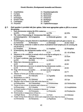 Genetic Disorders, Developmental Anomalies and Monsters
4. Anophthalmia
5. Cyclopia
6. Polythelia
7. Ischiopagus
8. Ectopia cordis
9. Craniopagus
10. Polymelia
14. Pseudohermaphrodite
15. Rachischisis
16. Hemicrania
17. Chimerism
18. Rachipagus
19. Deletion
20. Cephalothoracopagus
Q. 5. Each question is provided with four options. Select most appropriate option to fill in or answer
the question.
1. Each chromosome contains the DNA content as...................
(a) 20% (b) 10% (c) 70% (d) 30%
2. The study ofkaryotyping of chromosomes falls under .............. .
(a) Immunogenetics (b) Cytogenetics (c) Moleculer genetics (d) Nuclear
genetics.
3. In heterozygous, one gene character is manifested in phenotype and such gene is known as...
(a) Autosomal (b) Recessive (c) Dominant (d) Sex linked
4. In karyotyping, colchicine is added in culture ofperipheral blood lymphocytes for arresting the
cell division in .......... ..
(a) Telophase (b) Meiosis (c) Anaphase (d) Metaphase
5. In heteroploidy, the chromosome number will be ...............in cells.
(a) n (b) 2n (c) 3n (d) All ofthem
6. Intersexes is the condition in animals which occurs due to ambiguity in..............
(a) Genitalia (b) Bones (c) Ears (d) Eyes
7. In Turner's syndrome, mare have karyotype as.................... .
(a) XX (b) XXX (c) XXXX (d) XO
8. Mules have chromosome number as...........
(a) 61 (b) 62 (c) 63 (d) 64
9. Bovine lymphosarcoma occurs in animals having chromosome number.......
(a) 60 (b) 61 (c) 62 (d) 64.
10. Dogs with chromosome number......... are more prone to lymphoma
(a) 76 (b) 78 (c) 77 (d) 75
11. Absence oflower jaw in foetus is known as.......... ..
(a) Acrania (b) Adactylia (c) Agnathia (d) Abrachia
12. Rachischisis is a cleft in .............. .
(a) Spinal column (b) Abdomen (c) Skull (d) Lips
13. Harelip is due to fissure in lips and is also known as.............
(a) Palatoschisis (b) Cranioschisis (c) Schistosomus (d) Chelioschisis
14. Fusion of eyes occurs in monsters and is known as................. .
(a) Renarcuatus (b) Columbia (c) Cyclopia (d) Anophthalmia
15. Increased number of limbs in monsters is known as .............. .
(a) Polythelia (b) Polymastia (c) Polymelia (d) Polydactylia
16. Dextrocardia is transposition ofheart in........... ..
(a) Right thorax (b) Left thorax (c) Neck (d) Abdomen
17. Tumor arising from embryonic defect and composed of more than two tissue.....
(a) Dermatoma (b) Hematoma (c) Papilloma (d) Teratoma
41
 