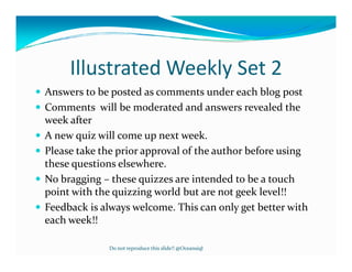 Illustrated Weekly Set 2
Answers to be posted as comments under each blog post
Comments will be moderated and answers revealed the
week after
A new quiz will come up next week.
Please take the prior approval of the author before using
these questions elsewhere.
No bragging – these quizzes are intended to be a touch
point with the quizzing world but are not geek level!!
Feedback is always welcome. This can only get better with
each week!!

             Do not reproduce this slide!! @Oceansiql
 