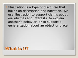 What is it? Illustration is a type of discourse that builds on description and narration. We use illustration to support claims about our abilities and interests, to explain another's behavior, or to support a generalization about an object or place.  