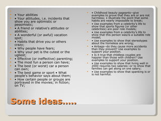 Some ideas…..   •  Your abilities •  Your attitudes, i.e. incidents that show you are optimistic or pessimistic;  •  A friend or relative's attitudes or abilities;  •  A wonderful (or awful) vacation spot;  •  Habits that drive you or others crazy;  •  Why people have fears;  •  Why your pet is the cutest or the ugliest;  •  Effective (or ineffective) parenting;  •  The most fun a person can have;  •  The best (or worst) car a person can own;  •  The best game or sport • What people's behavior says about them;  •  How certain people or groups are portrayed in the movies; in fiction; on TV;  •  Childhood beauty pageants--give examples to prove that they are or are not harmless; • Illustrate the point that some habits are nearly impossible to break;  •  Use examples from a celebrity's life to show that sports figures (or other celebrities) are poor role models;  •  Use examples from a celebrity's life to show that this person was/is a suitable role model;  •  Use examples to show that stereotypes about the homeless are wrong;  •  Airbags--do they cause more accidents than they prevent? Use examples to support your position.  •  Is it true that childless couples are happier than those with children? Use examples to support your position.  •  Use examples to show that living well in 2000 requires two salaries--or to show that families can get along on one salary;  •  Use examples to show that spanking is or is not harmful.  