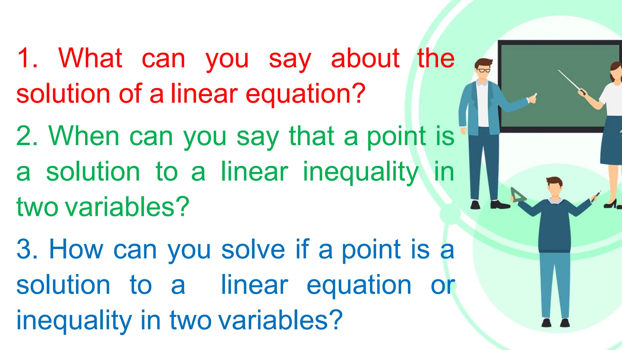 1. What can you say about the
solution of a linear equation?
2. When can you say that a point is
a solution to a linear inequality in
two variables?
3. How can you solve if a point is a
solution to a linear equation or
inequality in two variables?
 