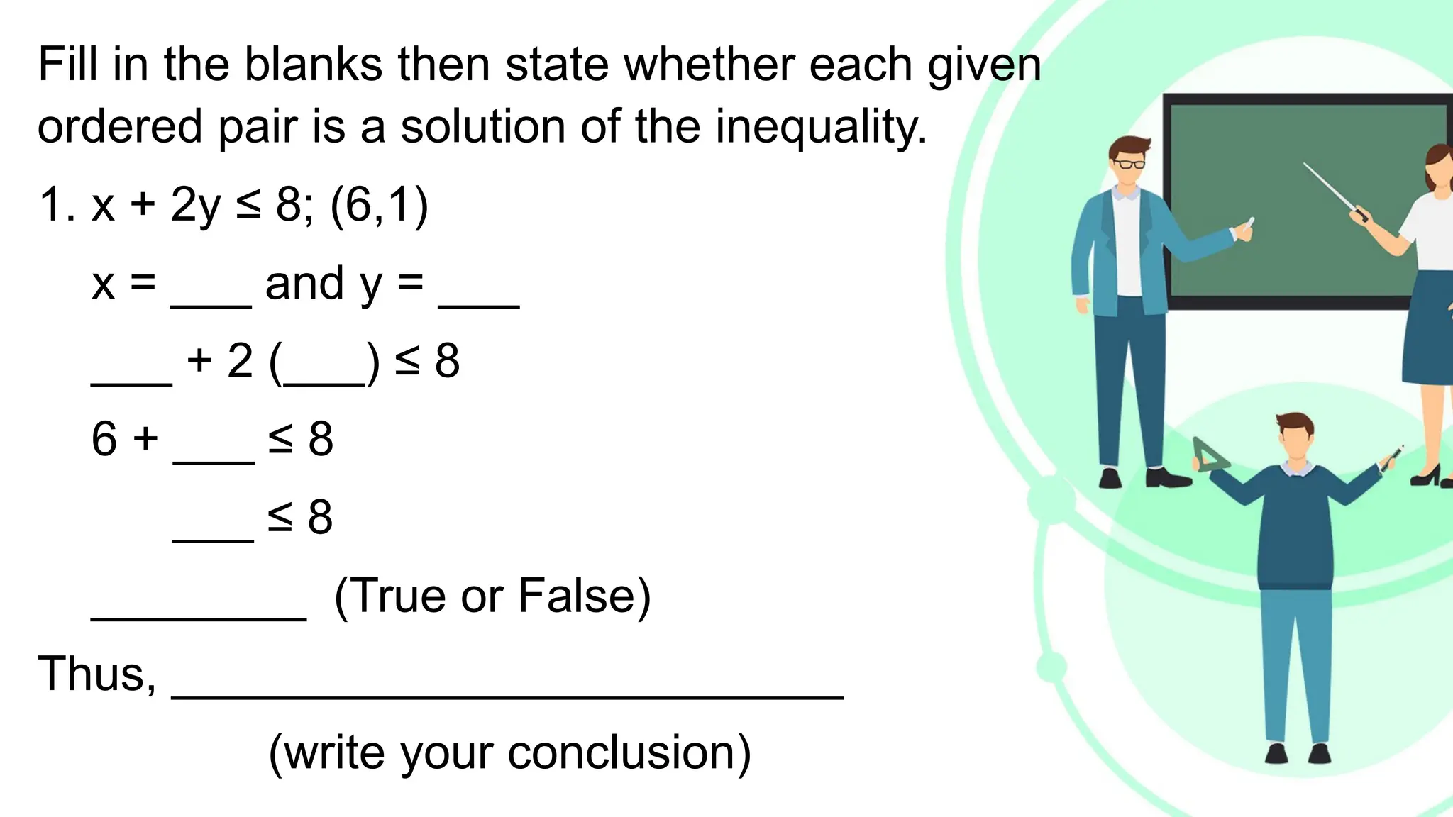 Fill in the blanks then state whether each given
ordered pair is a solution of the inequality.
1. x + 2y ≤ 8; (6,1)
x = ___ and y = ___
___ + 2 (___) ≤ 8
6 + ___ ≤ 8
___ ≤ 8
________ (True or False)
Thus, _________________________
(write your conclusion)
 