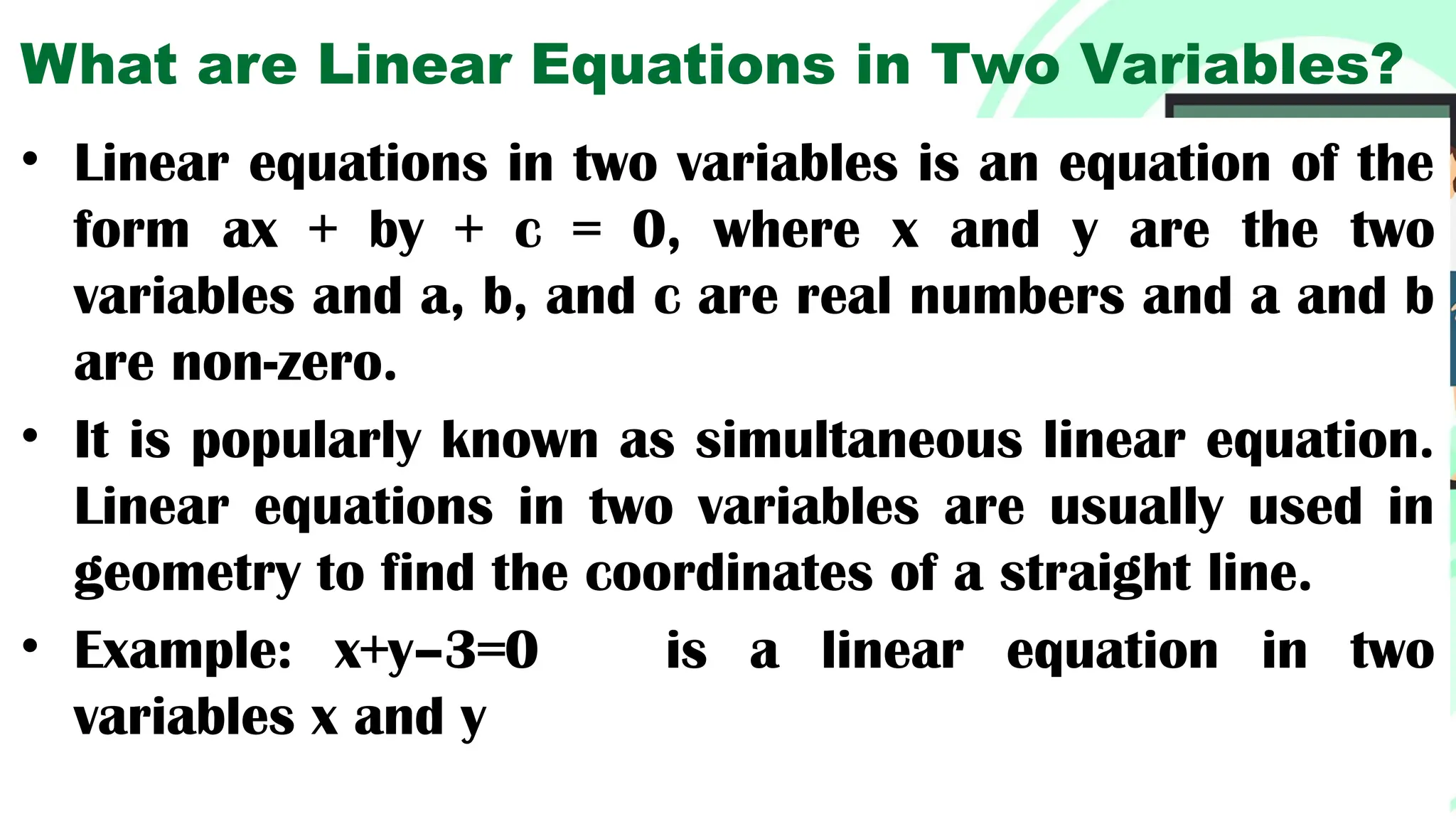 What are Linear Equations in Two Variables?
• Linear equations in two variables is an equation of the
form ax + by + c = 0, where x and y are the two
variables and a, b, and c are real numbers and a and b
are non-zero.
• It is popularly known as simultaneous linear equation.
Linear equations in two variables are usually used in
geometry to find the coordinates of a straight line.
• Example: x+y–3=0 is a linear equation in two
variables x and y
 