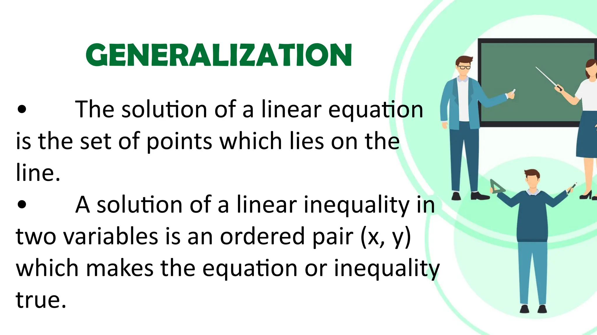• The solution of a linear equation
is the set of points which lies on the
line.
• A solution of a linear inequality in
two variables is an ordered pair (x, y)
which makes the equation or inequality
true.
GENERALIZATION
 
