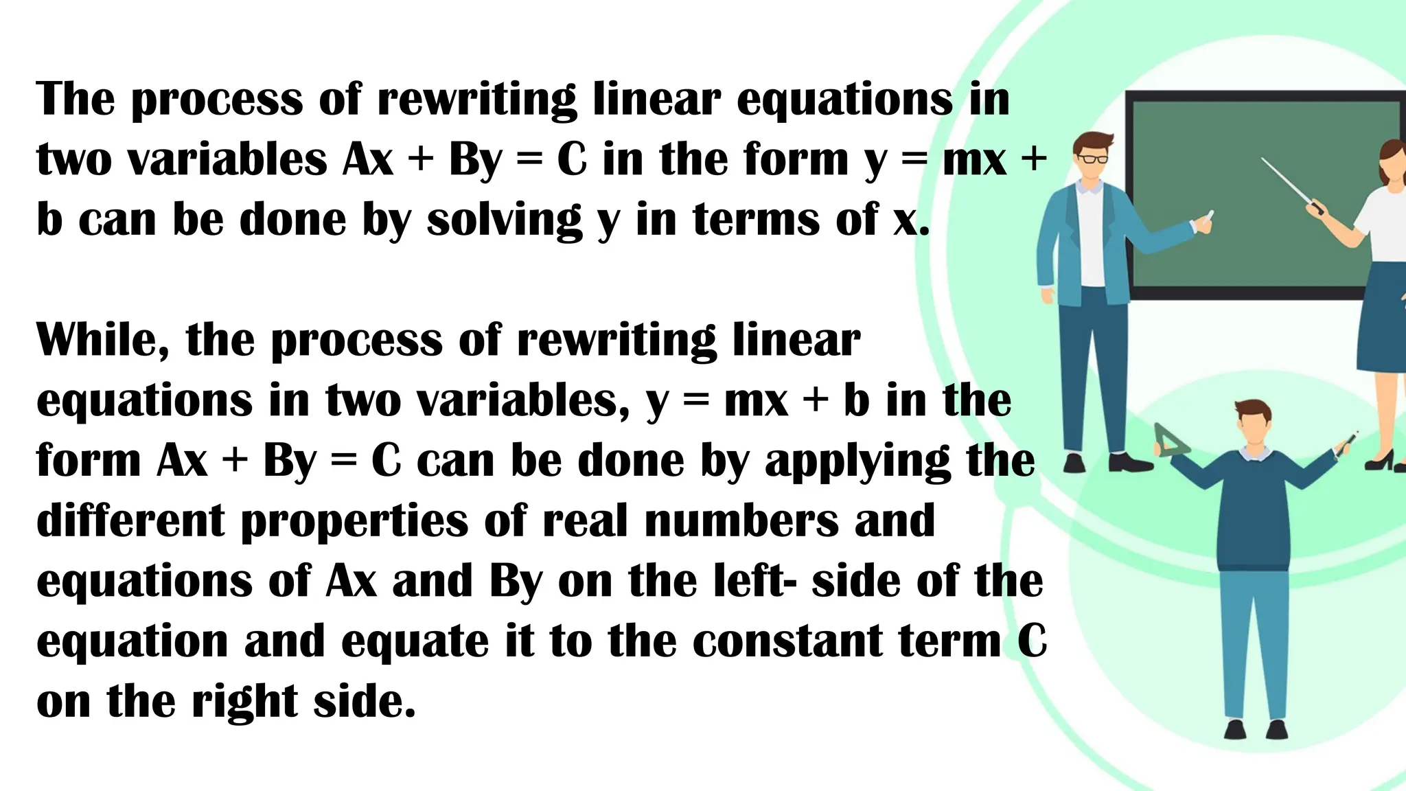 The process of rewriting linear equations in
two variables Ax + By = C in the form y = mx +
b can be done by solving y in terms of x.
While, the process of rewriting linear
equations in two variables, y = mx + b in the
form Ax + By = C can be done by applying the
different properties of real numbers and
equations of Ax and By on the left- side of the
equation and equate it to the constant term C
on the right side.
 