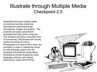 Illustrate through Multiple Media
Checkpoint 2.5
Illustrations through multiple media
environment provide productive
alternatives to learning through
stimulations, images and graphic. The
students will easily comprehend
examples that they will by using text.
The students will dance using their form
of movements. Storyboards will visually
outline the telling of a story.
Photographs are used to tell a story; the
animation is used in making the movie
by with drawings, graph from the
computer and physical manipulative.
Illustrations consist of gestures, body
language, pictures, and objects
(Echevarria, Vogt & Short 2012).
 