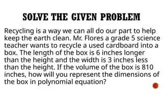 SOLVE THE GIVEN PROBLEM
Recycling is a way we can all do our part to help
keep the earth clean. Mr. Flores a grade 5 science
teacher wants to recycle a used cardboard into a
box. The length of the box is 6 inches longer
than the height and the width is 3 inches less
than the height. If the volume of the box is 810
inches, how will you represent the dimensions of
the box in polynomial equation?
 