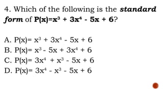 4. Which of the following is the standard
form of P(x)=x3
+ 3x4
- 5x + 6?
A. P(x)= x3
+ 3x4
- 5x + 6
B. P(x)= x3
- 5x + 3x4
+ 6
C. P(x)= 3x4
+ x3
- 5x + 6
D. P(x)= 3x4
- x3
- 5x + 6
 