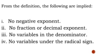 From the definition, the following are implied:
i. No negative exponent.
ii. No fraction or decimal exponent.
iii. No variables in the denominator.
iv. No variables under the radical sign.
 