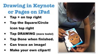 Drawing in Keynote
or Pages on iPad
• Tap + on top right
• Tap the Square/Circle
icon top right
• Tap DRAWING (more tools!)
• Tap Done when finished.
• Can trace an image!
• Make your own clipart!
 
