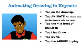 Animating Drawing in Keynote
• Tap on the drawing.
• Tap ANIMATE (You have to have
the right touch to make this work!)
• Tap the + in front of
BUILD IN
• Tap Line Draw
• Tap DONE
• Tap the ARROW to play
 