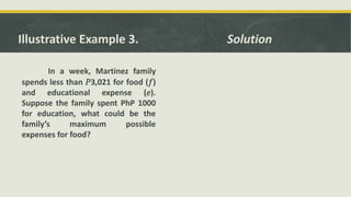Illustrative Example 3.
In a week, Martinez family
spends less than 𝑃3,021 for food (𝑓)
and educational expense (𝑒).
Suppose the family spent PhP 1000
for education, what could be the
family’s maximum possible
expenses for food?
Solution
 