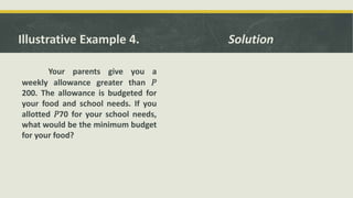 Illustrative Example 4.
Your parents give you a
weekly allowance greater than 𝑃
200. The allowance is budgeted for
your food and school needs. If you
allotted 𝑃70 for your school needs,
what would be the minimum budget
for your food?
Solution
 