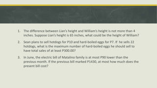 1. The difference between Lian’s height and William’s height is not more than 4
inches. Suppose Lian’s height is 65 inches, what could be the height of William?
2. Sean plans to sell hotdogs for P10 and hard-boiled eggs for P7. If he sells 22
hotdogs, what is the maximum number of hard-boiled eggs he should sell to
have total sales of at least P300.00?
3. In June, the electric bill of Matalino family is at most P90 lower than the
previous month. If the previous bill marked P1430, at most how much does the
present bill cost?
 