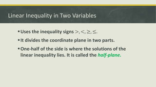 Linear Inequality in Two Variables
Uses the inequality signs >, <, ≥, ≤.
It divides the coordinate plane in two parts.
One-half of the side is where the solutions of the
linear inequality lies. It is called the half-plane.
 