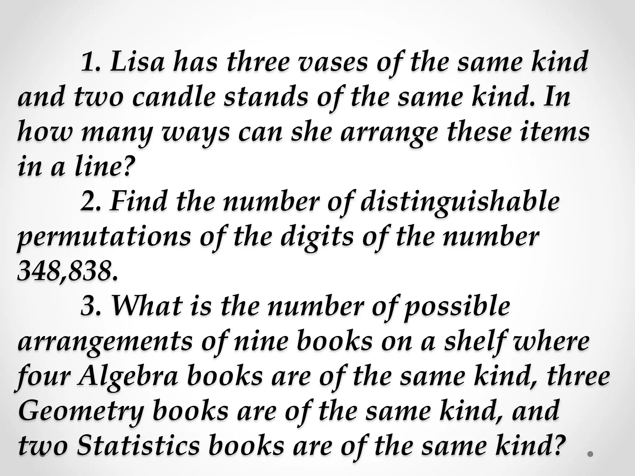 1. Lisa has three vases of the same kind
and two candle stands of the same kind. In
how many ways can she arrange these items
in a line?
2. Find the number of distinguishable
permutations of the digits of the number
348,838.
3. What is the number of possible
arrangements of nine books on a shelf where
four Algebra books are of the same kind, three
Geometry books are of the same kind, and
two Statistics books are of the same kind?
 