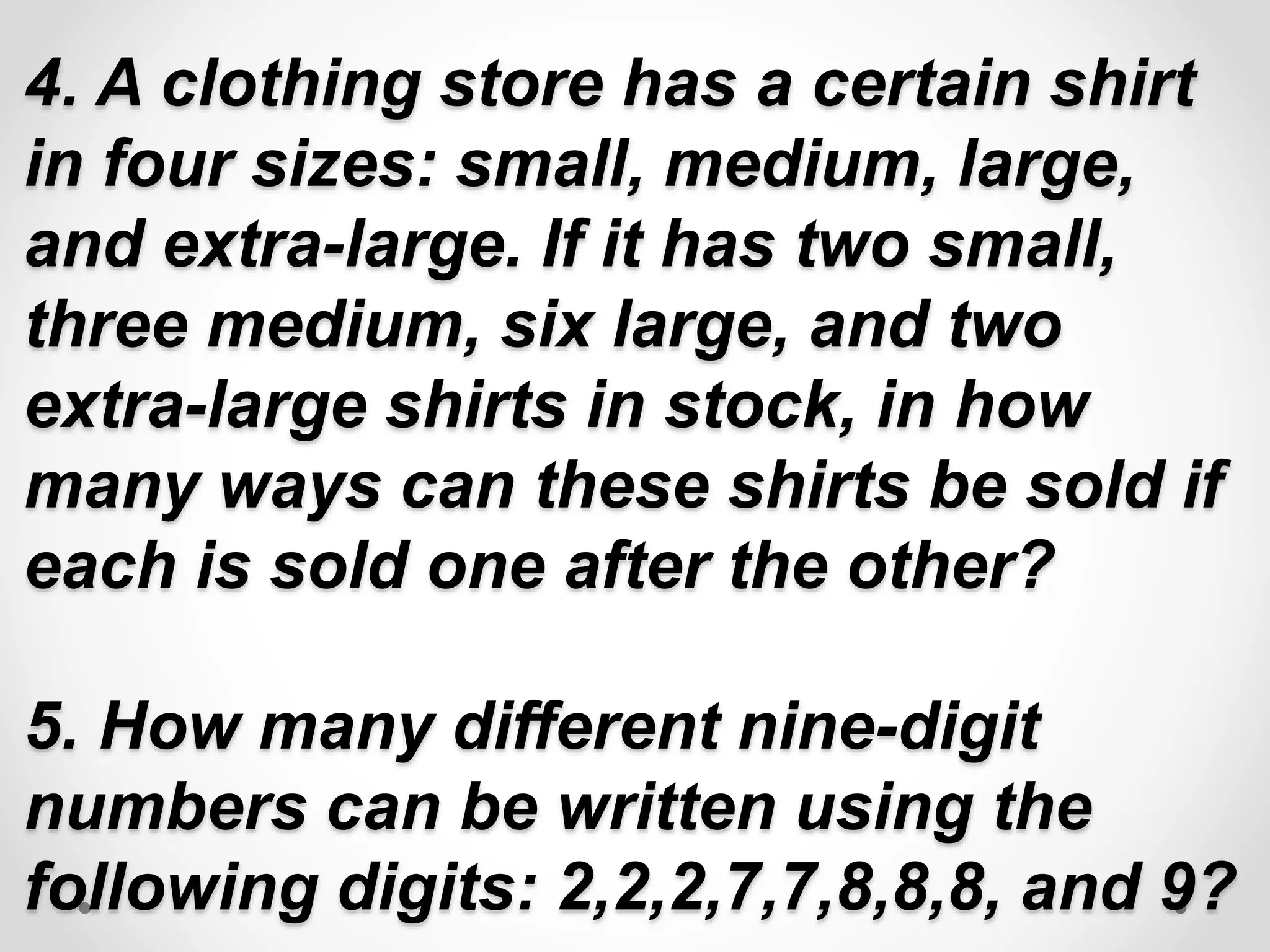 4. A clothing store has a certain shirt
in four sizes: small, medium, large,
and extra-large. If it has two small,
three medium, six large, and two
extra-large shirts in stock, in how
many ways can these shirts be sold if
each is sold one after the other?
5. How many different nine-digit
numbers can be written using the
following digits: 2,2,2,7,7,8,8,8, and 9?
 