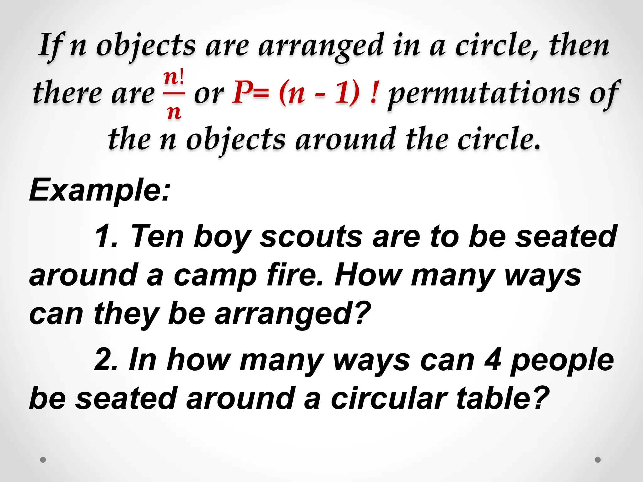 If n objects are arranged in a circle, then
there are
𝒏!
𝒏
or P= (n - 1) ! permutations of
the n objects around the circle.
Example:
1. Ten boy scouts are to be seated
around a camp fire. How many ways
can they be arranged?
2. In how many ways can 4 people
be seated around a circular table?
 