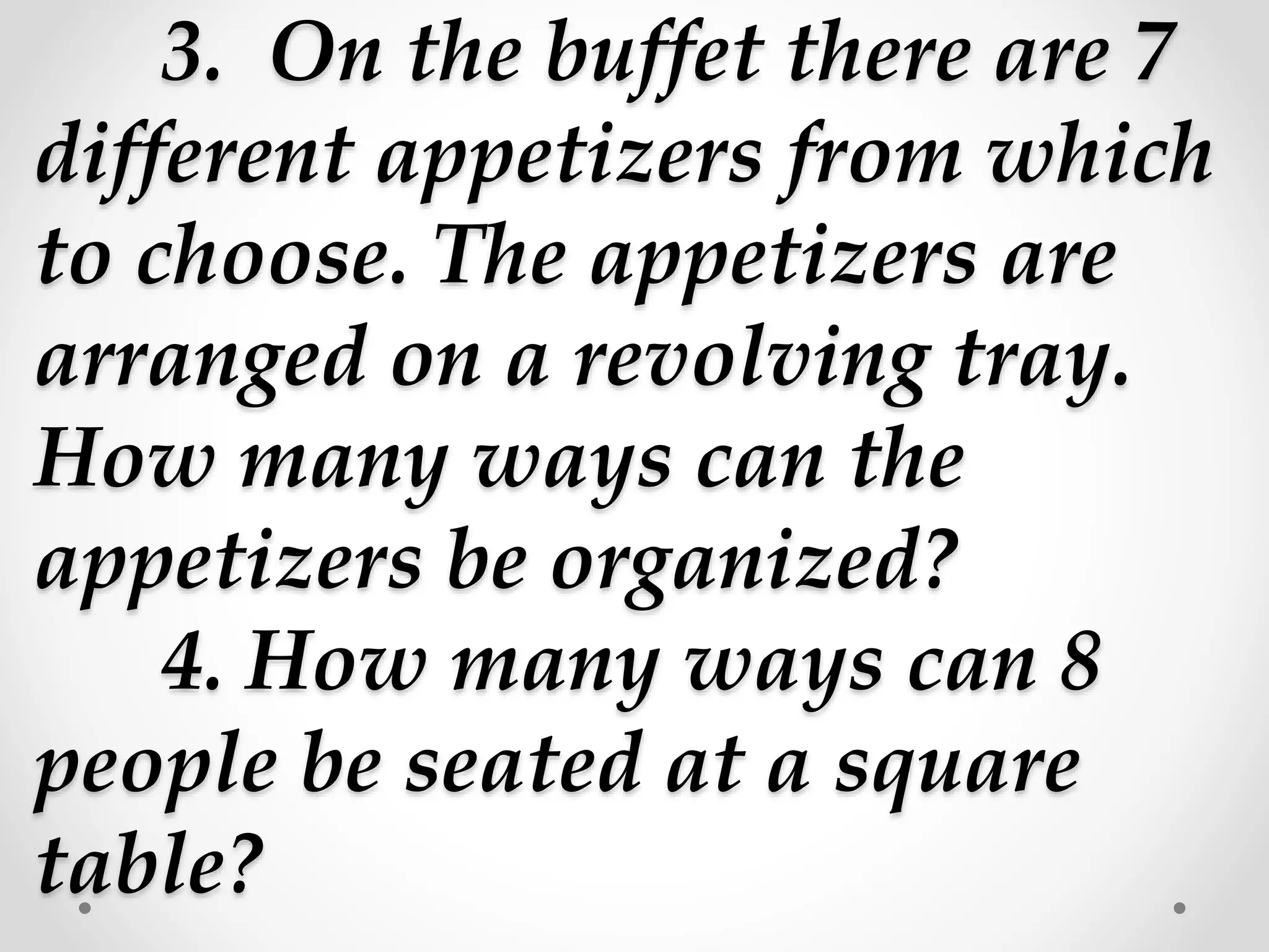 3. On the buffet there are 7
different appetizers from which
to choose. The appetizers are
arranged on a revolving tray.
How many ways can the
appetizers be organized?
4. How many ways can 8
people be seated at a square
table?
 