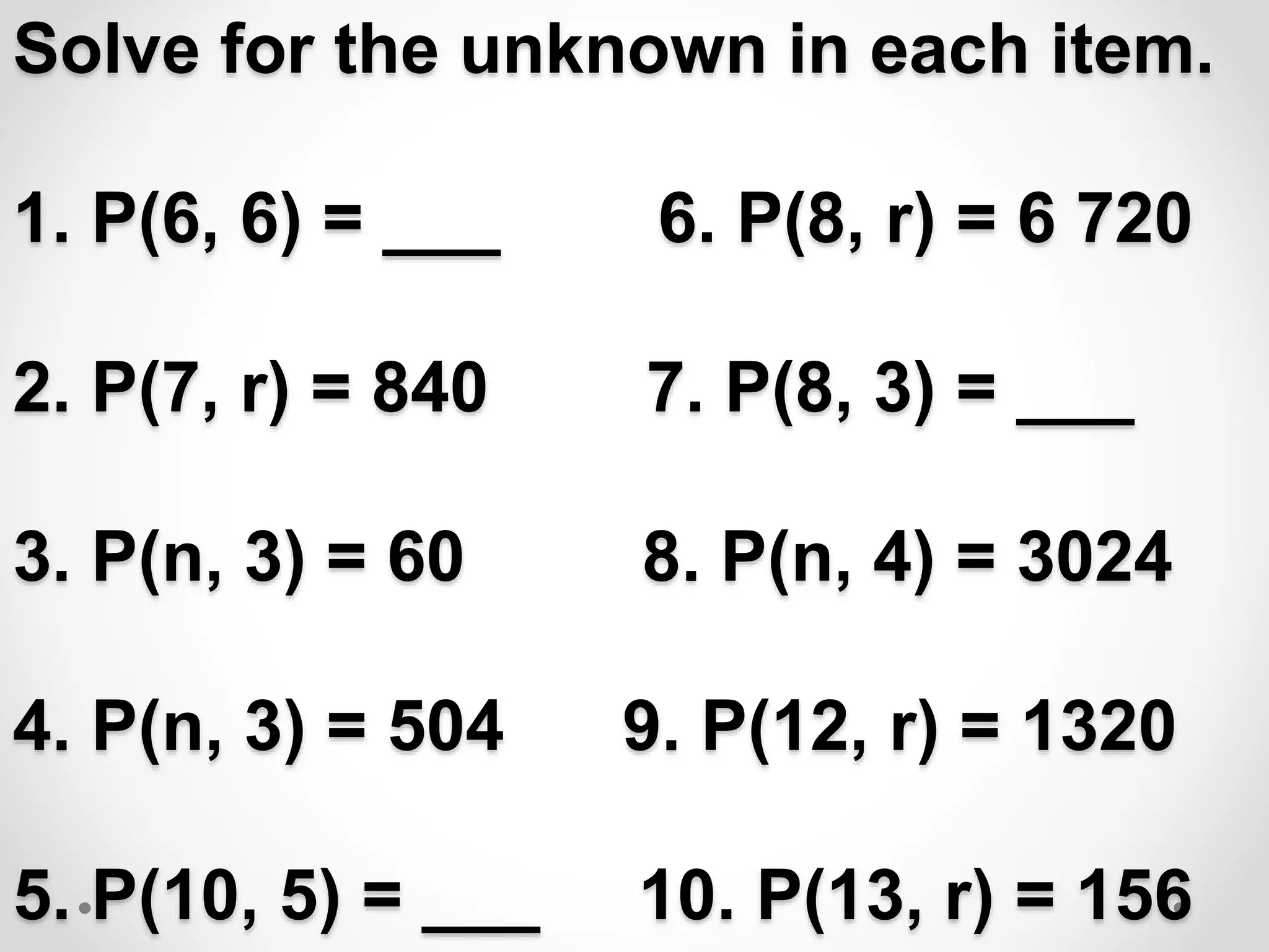 Solve for the unknown in each item.
1. P(6, 6) = ___ 6. P(8, r) = 6 720
2. P(7, r) = 840 7. P(8, 3) = ___
3. P(n, 3) = 60 8. P(n, 4) = 3024
4. P(n, 3) = 504 9. P(12, r) = 1320
5. P(10, 5) = ___ 10. P(13, r) = 156
 