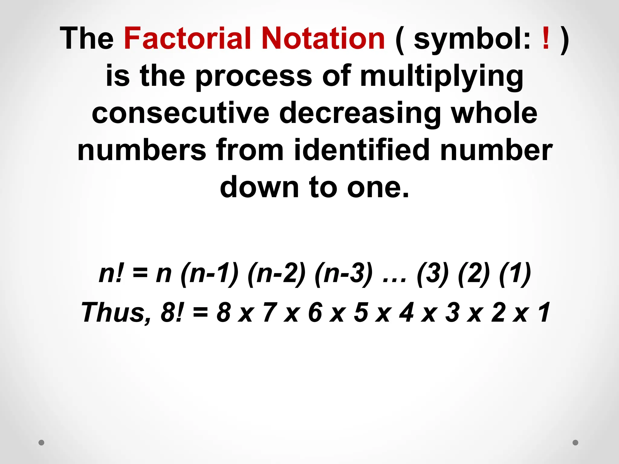 The Factorial Notation ( symbol: ! )
is the process of multiplying
consecutive decreasing whole
numbers from identified number
down to one.
n! = n (n-1) (n-2) (n-3) … (3) (2) (1)
Thus, 8! = 8 x 7 x 6 x 5 x 4 x 3 x 2 x 1
 