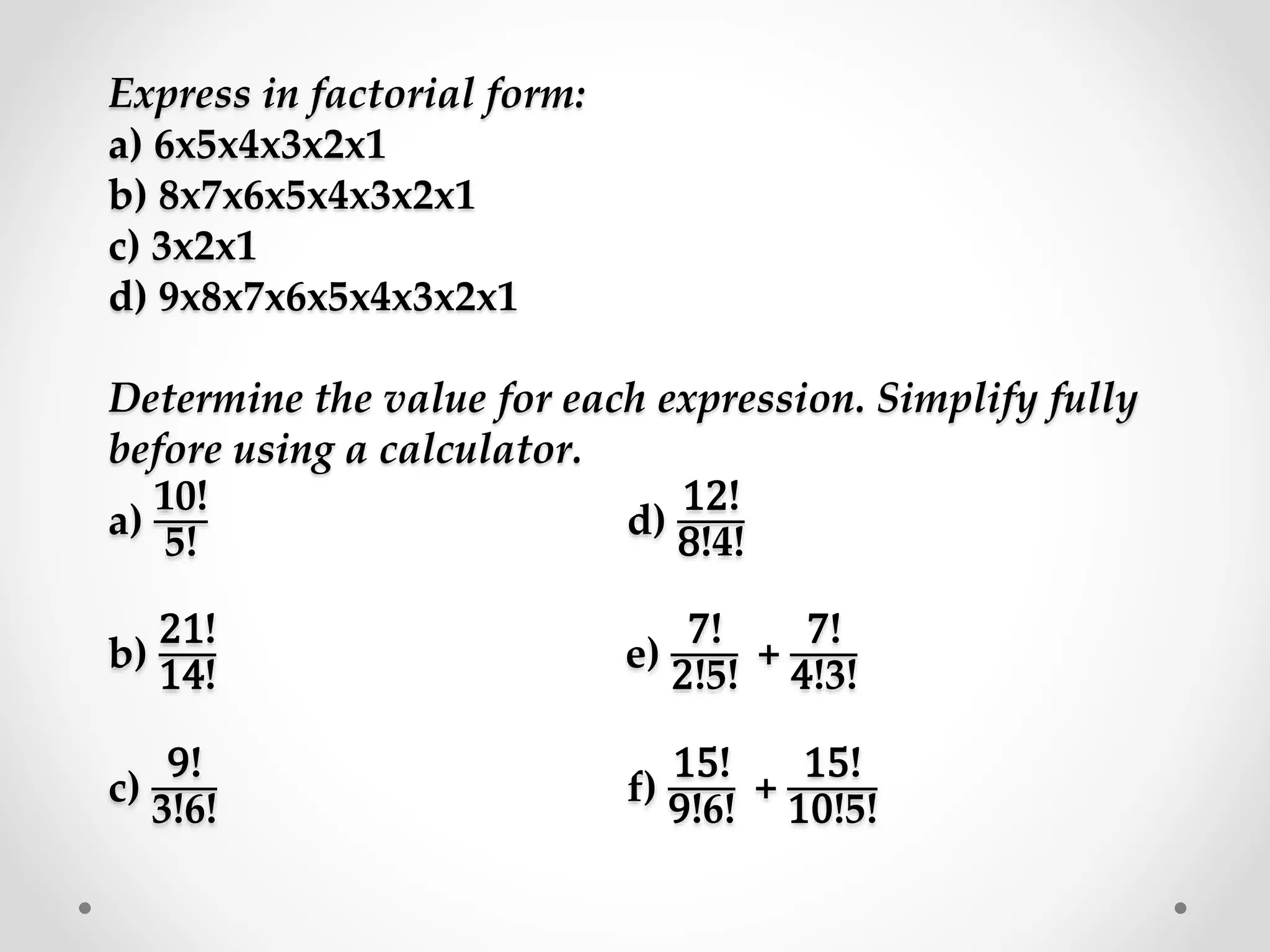 Express in factorial form:
a) 6x5x4x3x2x1
b) 8x7x6x5x4x3x2x1
c) 3x2x1
d) 9x8x7x6x5x4x3x2x1
Determine the value for each expression. Simplify fully
before using a calculator.
a)
10!
5!
d)
12!
8!4!
b)
21!
14!
e)
7!
2!5!
+
7!
4!3!
c)
9!
3!6!
f)
15!
9!6!
+
15!
10!5!
 