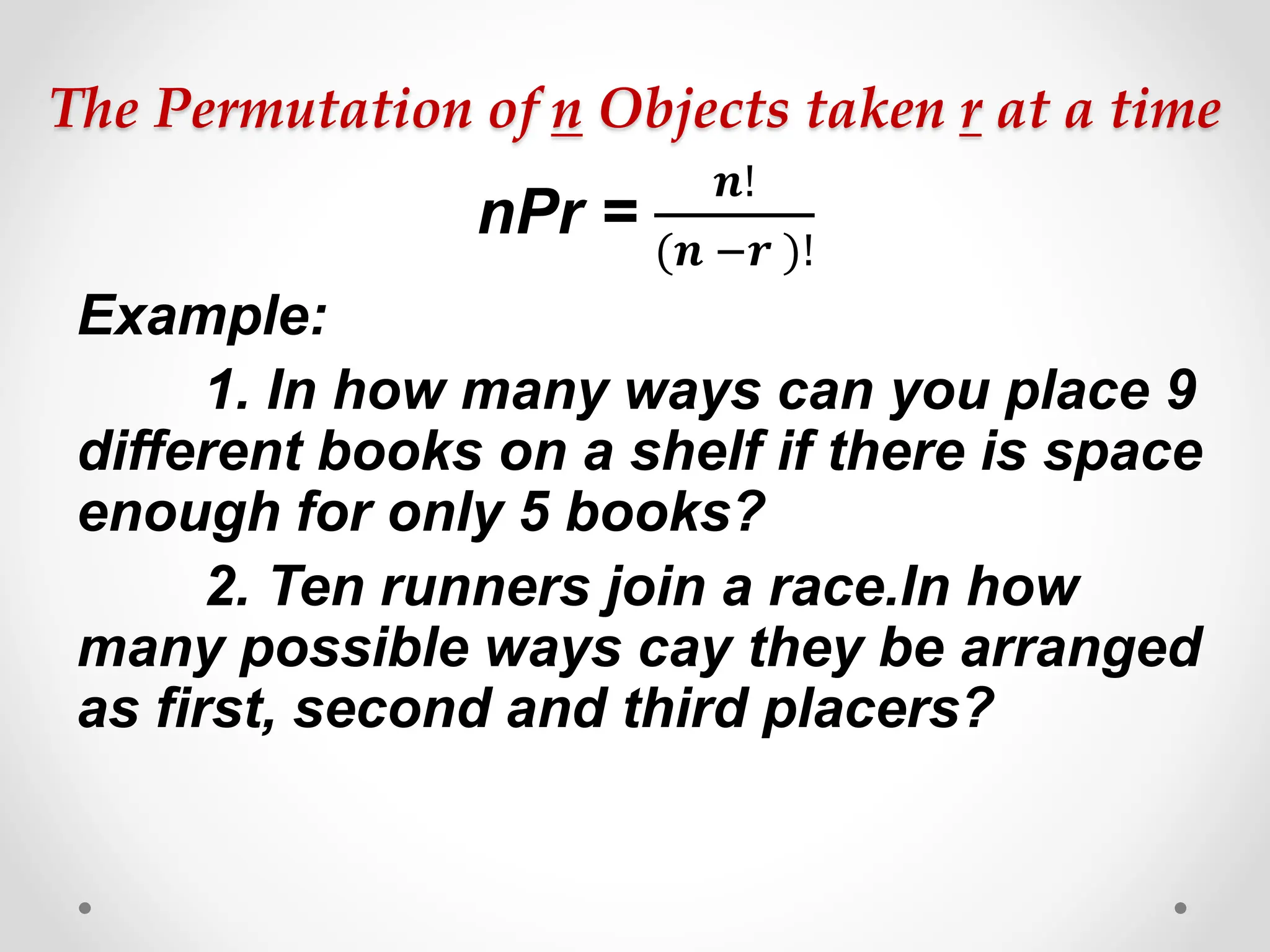 The Permutation of n Objects taken r at a time
nPr =
𝒏!
(𝒏 −𝒓 )!
Example:
1. In how many ways can you place 9
different books on a shelf if there is space
enough for only 5 books?
2. Ten runners join a race.In how
many possible ways cay they be arranged
as first, second and third placers?
 