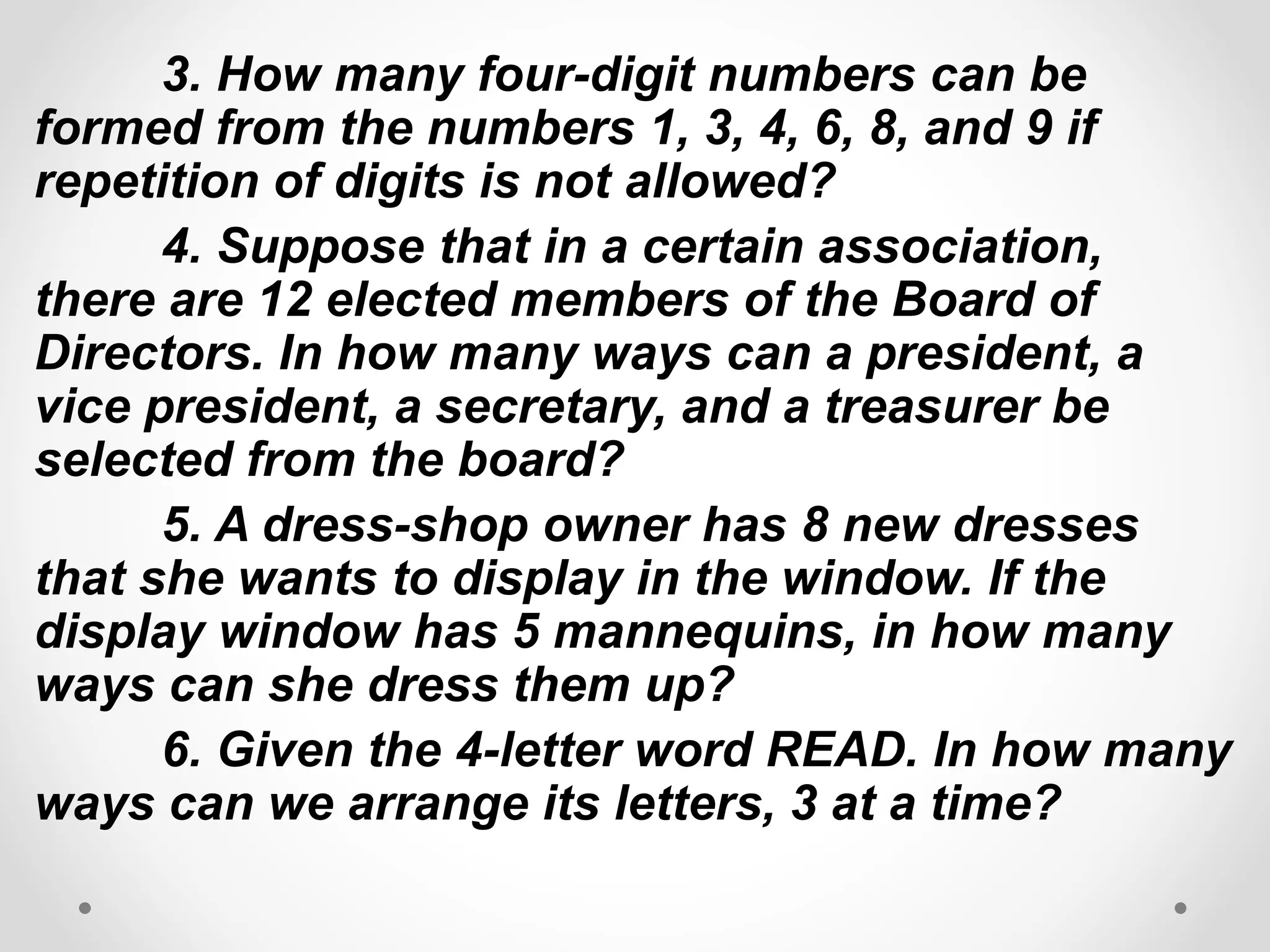 3. How many four-digit numbers can be
formed from the numbers 1, 3, 4, 6, 8, and 9 if
repetition of digits is not allowed?
4. Suppose that in a certain association,
there are 12 elected members of the Board of
Directors. In how many ways can a president, a
vice president, a secretary, and a treasurer be
selected from the board?
5. A dress-shop owner has 8 new dresses
that she wants to display in the window. If the
display window has 5 mannequins, in how many
ways can she dress them up?
6. Given the 4-letter word READ. In how many
ways can we arrange its letters, 3 at a time?
 