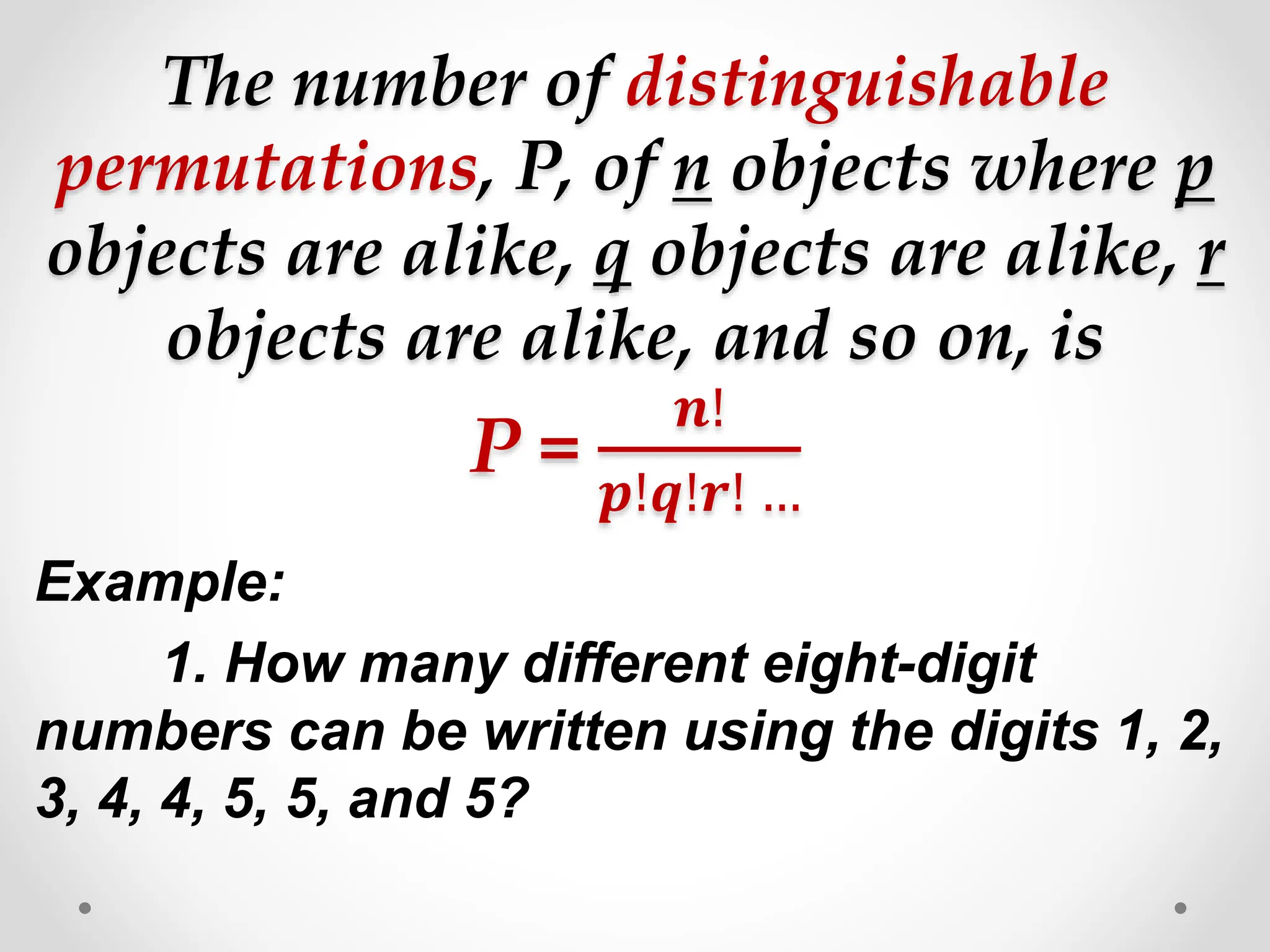 The number of distinguishable
permutations, P, of n objects where p
objects are alike, q objects are alike, r
objects are alike, and so on, is
P =
𝒏!
𝒑!𝒒!𝒓! …
Example:
1. How many different eight-digit
numbers can be written using the digits 1, 2,
3, 4, 4, 5, 5, and 5?
 