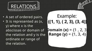 • A set of ordered pairs.
• It is represented as (x,
y) where x is the
abscissas or domain of
the relation and y is the
ordinate or range of
the relation.
RELATIONS
Example:
{(1, 1), ( 2, 3), (3, 4)}
Domain (x) = {1 , 2, 3}
Range (y) = {1, 3, 4}
 