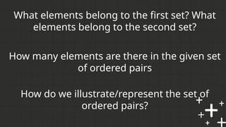 How many elements are there in the given set
of ordered pairs
What elements belong to the first set? What
elements belong to the second set?
How do we illustrate/represent the set of
ordered pairs?
 