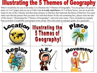 What I would like for you to do today is to illustrate the 5 Themes of Geography. You are going to be given a
piece of 11x17 paper and you are to fold it into 6 evenly sized boxes. In 5 of those boxes, you are to put the
name of one of the 5 themes and then draw pictures in that box that represent the theme of that box.You must
make sure that the picture that you draw fits with that theme! In the one remaining box, please write the title
of this lesson, “Illustrating the 5 Themes of Geography!” and write your name. I have included an example
here as to how I would like your project to be set-up. This will count as a project grade, do a good job!




                                               By: Your Name
 