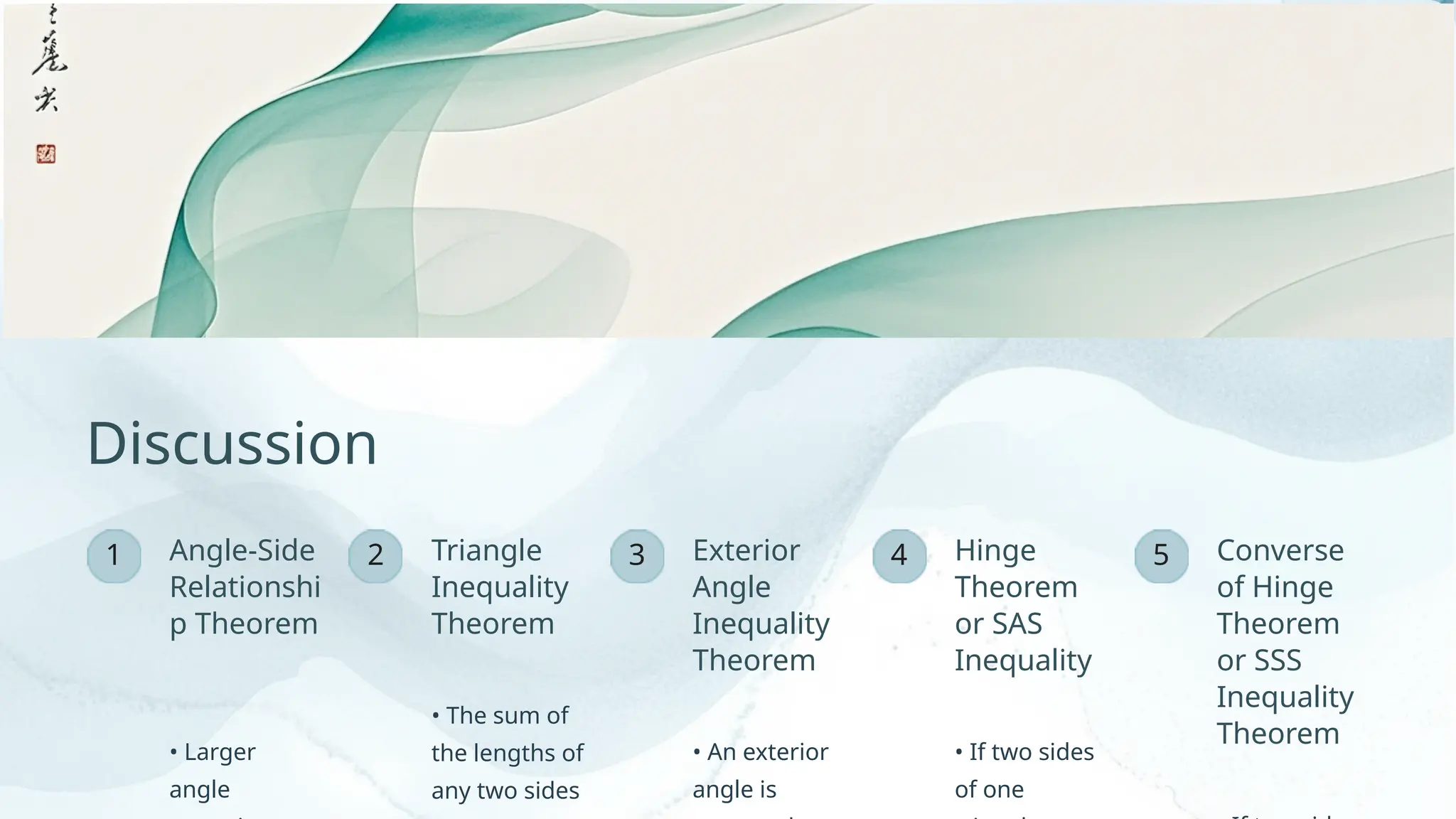 2 3 5
1 4
Angle-Side
Relationshi
p Theorem
Discussion
• The sum of
the lengths of
any two sides
Converse
of Hinge
Theorem
or SSS
Inequality
Theorem
Triangle
Inequality
Theorem
• An exterior
angle is
• Larger
angle
Hinge
Theorem
or SAS
Inequality
Exterior
Angle
Inequality
Theorem
• If two sides
of one
 