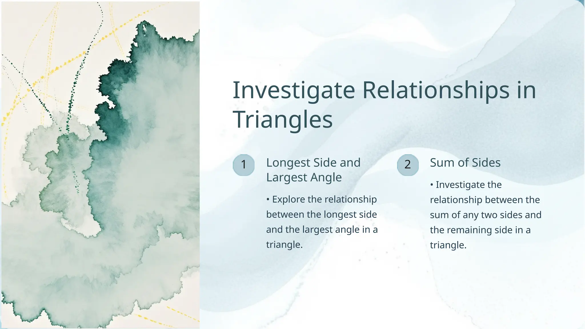 2
1 Longest Side and
Largest Angle
• Explore the relationship
between the longest side
and the largest angle in a
triangle.
• Investigate the
relationship between the
sum of any two sides and
the remaining side in a
triangle.
Investigate Relationships in
Triangles
Sum of Sides
 