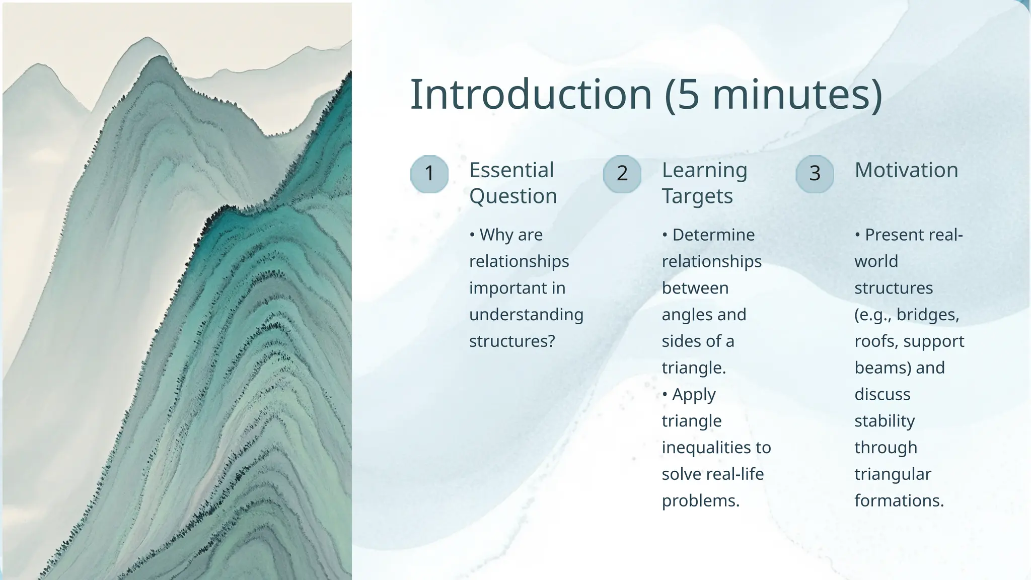 1 3
2
• Why are
relationships
important in
understanding
structures?
Motivation
Learning
Targets
• Determine
relationships
between
angles and
sides of a
triangle.
• Apply
triangle
inequalities to
solve real-life
problems.
Essential
Question
Introduction (5 minutes)
• Present real-
world
structures
(e.g., bridges,
roofs, support
beams) and
discuss
stability
through
triangular
formations.
 