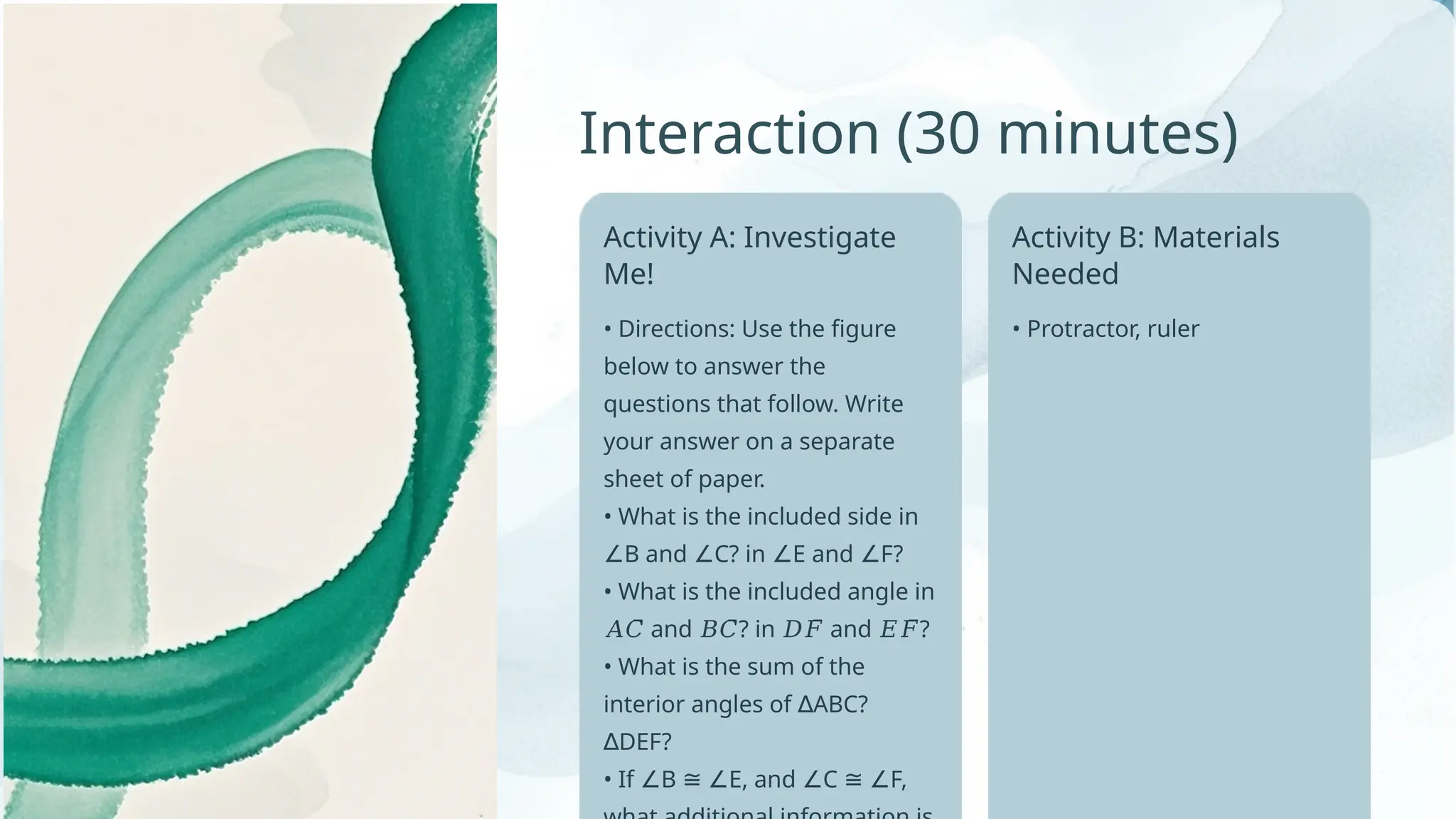 • Protractor, ruler
Interaction (30 minutes)
Activity A: Investigate
Me!
• Directions: Use the figure
below to answer the
questions that follow. Write
your answer on a separate
sheet of paper.
• What is the included side in
B and C? in E and F?
∠ ∠ ∠ ∠
• What is the included angle in
and ? in and ?
𝐴𝐶̅̅̅̅ 𝐵𝐶̅̅̅ 𝐷𝐹̅̅̅̅ 𝐸𝐹̅̅̅̅
• What is the sum of the
interior angles of ABC?
∆
DEF?
∆
• If B E, and C F,
∠ ≅ ∠ ∠ ≅ ∠
Activity B: Materials
Needed
 