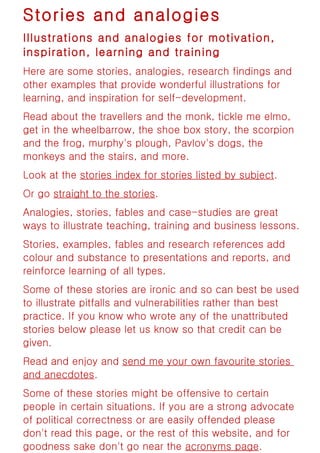 Stories and analogies
Illustrations and analogies for motivation,
inspiration, learning and training
Here are some stories, analogies, research findings and
other examples that provide wonderful illustrations for
learning, and inspiration for self-development.
Read about the travellers and the monk, tickle me elmo,
get in the wheelbarrow, the shoe box story, the scorpion
and the frog, murphy's plough, Pavlov's dogs, the
monkeys and the stairs, and more.
Look at the stories index for stories listed by subject.
Or go straight to the stories.
Analogies, stories, fables and case-studies are great
ways to illustrate teaching, training and business lessons.
Stories, examples, fables and research references add
colour and substance to presentations and reports, and
reinforce learning of all types.
Some of these stories are ironic and so can best be used
to illustrate pitfalls and vulnerabilities rather than best
practice. If you know who wrote any of the unattributed
stories below please let us know so that credit can be
given.
Read and enjoy and send me your own favourite stories
and anecdotes.
Some of these stories might be offensive to certain
people in certain situations. If you are a strong advocate
of political correctness or are easily offended please
don't read this page, or the rest of this website, and for
goodness sake don't go near the acronyms page.
 