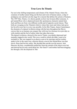True Love In Titanic
Far out in the chilling temperatures and climate of the Atlantic Ocean, where the
creations of mother nature bring out the best and worst of human nature, a ship of
prodigious size and feet sets the stage for a maxim that defines the actions of humans.
The 1997 film, Titanic, it is shown greatly on how true lovecan affect someone. A
girl named Rose who is depressed meets this spontaneous character named Jack.
Jack and Rose are from very different worlds and of opposite social classes. They
both are voyaging on the Titanicin which is where they meet and where Jack gives
her his all to save her in every way possible. In his film Titanic, James Cameronuses
the elements of a damsel in distress along with the hero throughout the film to
convey that we as humans can conquer fear with true love because love provides us
with comfort and the feel of safety when fear takes that away.
The damsel in distress, showed in the movie Titanic, was deeply depressed and
mentally trapped in her world. This was a world in which she didn t want to be
included in. She was trapped in an abusive soon to be marriage and her mother
spoke to her in the same way a director directs a movie but instead Rose was that
movie. Rose had lost her sanity. She decided that suicide was the answer. Jack
Dawson; the hero, swashbuckler pulled her from the outside of the ship to save her
and showed her he truly cared about her. Her fiancГ© and mother had been dragging
her through a life she despised of. She
 